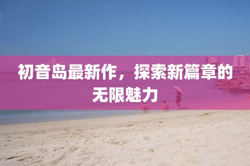 初音岛最新作，探索新篇章的无限魅力