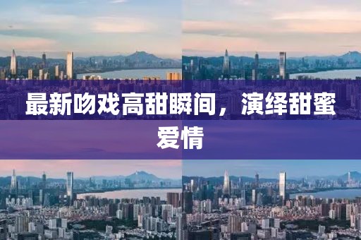 最新吻戏高甜瞬间，演绎甜蜜爱情