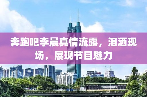 奔跑吧李晨真情流露，泪洒现场，展现节目魅力