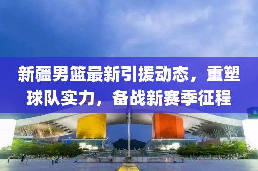 新疆男篮最新引援动态，重塑球队实力，备战新赛季征程