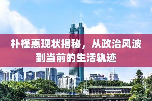 朴槿惠现状揭秘，从政治风波到当前的生活轨迹