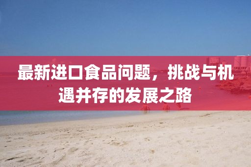 最新进口食品问题，挑战与机遇并存的发展之路
