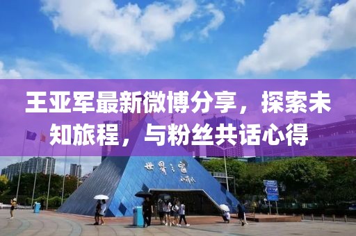 王亚军最新微博分享，探索未知旅程，与粉丝共话心得