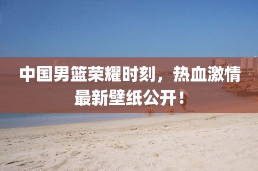 中国男篮荣耀时刻，热血激情最新壁纸公开！