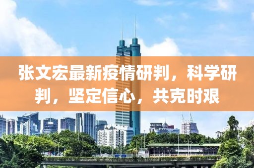 张文宏最新疫情研判，科学研判，坚定信心，共克时艰