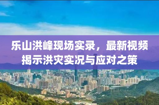 乐山洪峰现场实录，最新视频揭示洪灾实况与应对之策