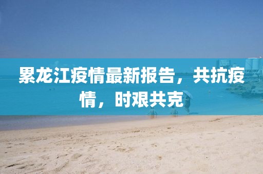 累龙江疫情最新报告，共抗疫情，时艰共克