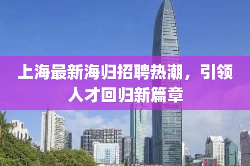 上海最新海归招聘热潮，引领人才回归新篇章