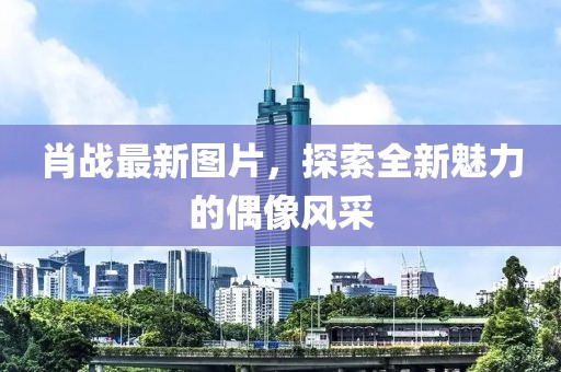 肖战最新图片，探索全新魅力的偶像风采