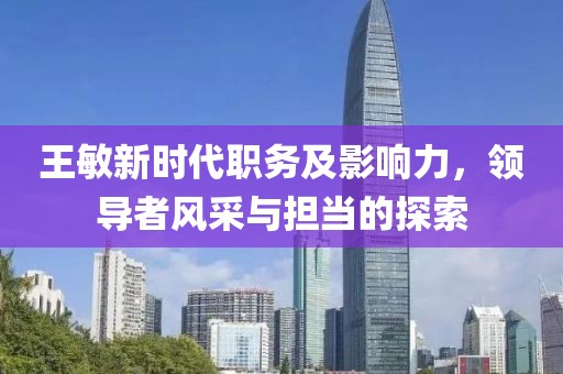 王敏新时代职务及影响力，领导者风采与担当的探索