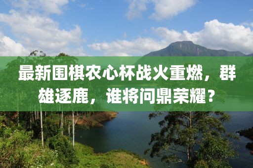最新围棋农心杯战火重燃，群雄逐鹿，谁将问鼎荣耀？