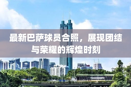 最新巴萨球员合照，展现团结与荣耀的辉煌时刻