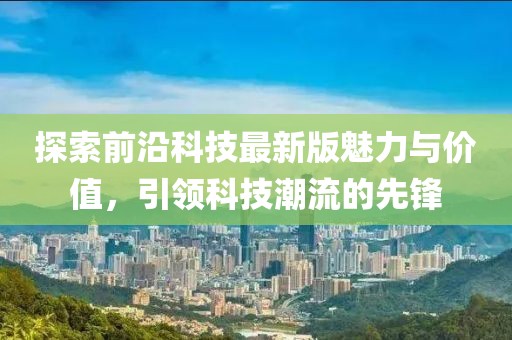 探索前沿科技最新版魅力与价值，引领科技潮流的先锋