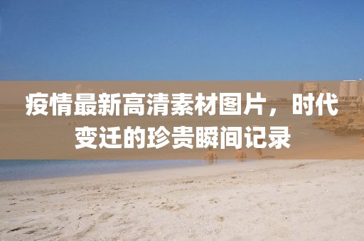 疫情最新高清素材图片，时代变迁的珍贵瞬间记录
