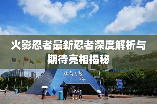 火影忍者最新忍者深度解析与期待亮相揭秘