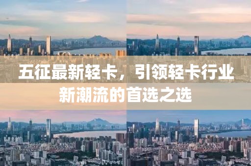 五征最新轻卡，引领轻卡行业新潮流的首选之选