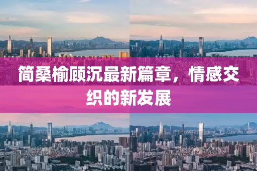 简桑榆顾沉最新篇章，情感交织的新发展