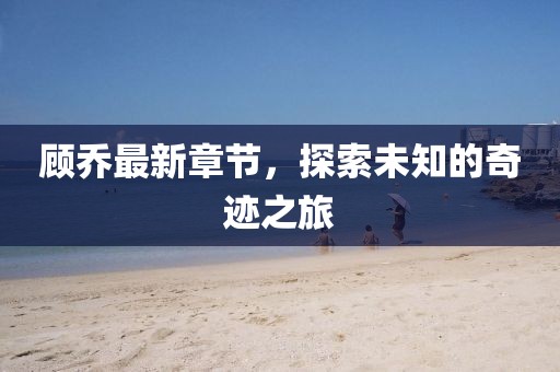 顾乔最新章节，探索未知的奇迹之旅