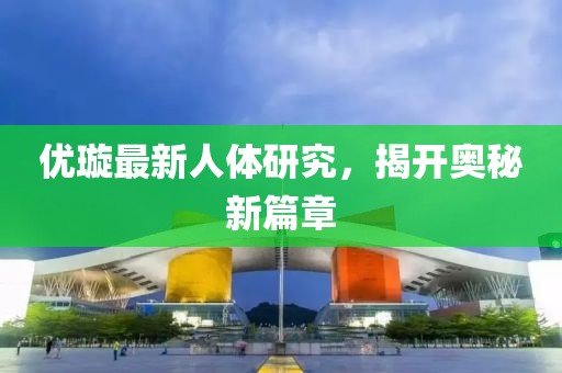 优璇最新人体研究，揭开奥秘新篇章