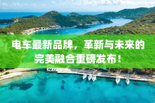 电车最新品牌，革新与未来的完美融合重磅发布！