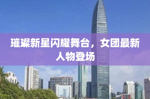 璀璨新星闪耀舞台，女团最新人物登场