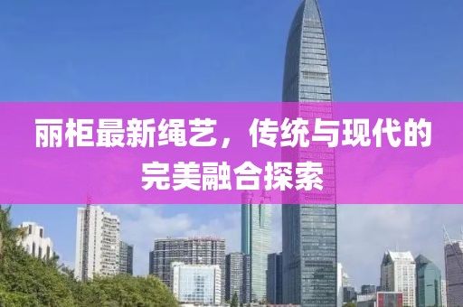 丽柜最新绳艺，传统与现代的完美融合探索