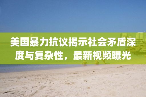 美国暴力抗议揭示社会矛盾深度与复杂性，最新视频曝光