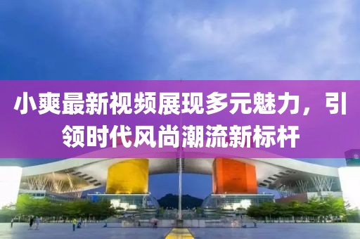 小爽最新视频展现多元魅力，引领时代风尚潮流新标杆