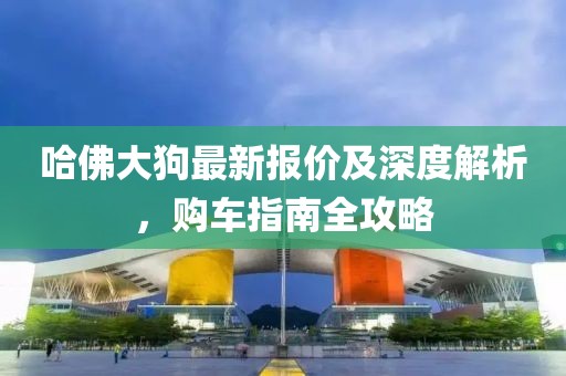 哈佛大狗最新报价及深度解析，购车指南全攻略