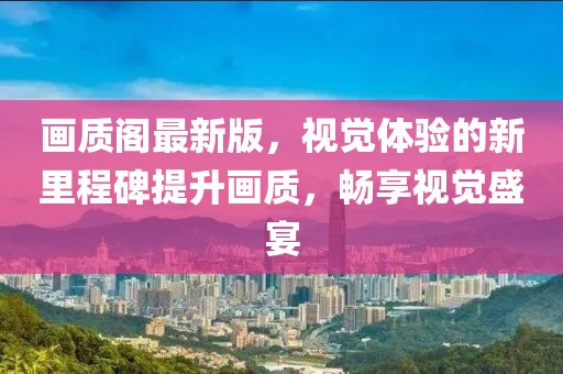 画质阁最新版，视觉体验的新里程碑提升画质，畅享视觉盛宴