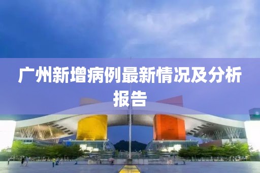 广州新增病例最新情况及分析报告