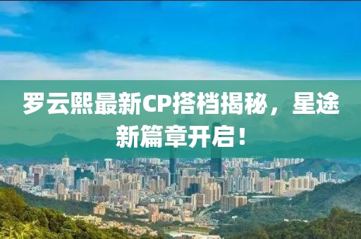 罗云熙最新CP搭档揭秘，星途新篇章开启！
