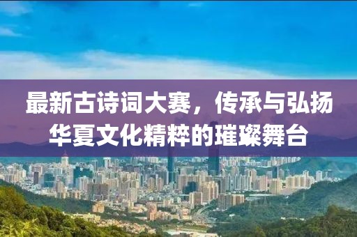 最新古诗词大赛，传承与弘扬华夏文化精粹的璀璨舞台