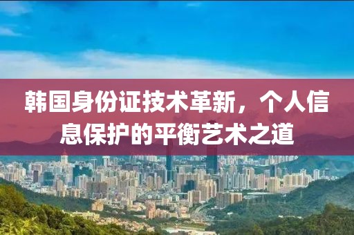 韩国身份证技术革新，个人信息保护的平衡艺术之道