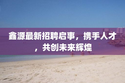 鑫源最新招聘启事，携手人才，共创未来辉煌