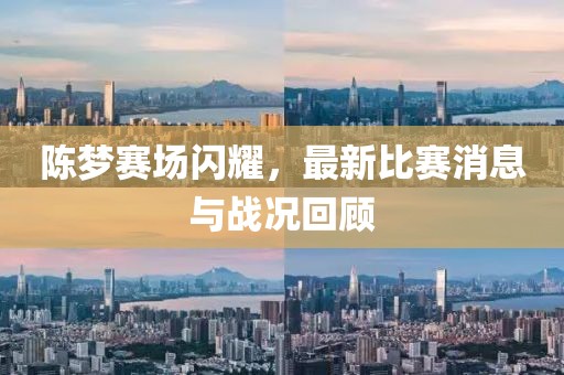 陈梦赛场闪耀，最新比赛消息与战况回顾