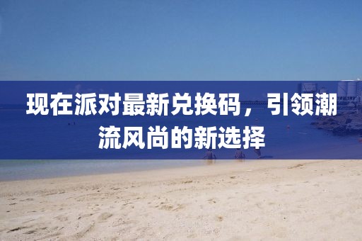 现在派对最新兑换码，引领潮流风尚的新选择