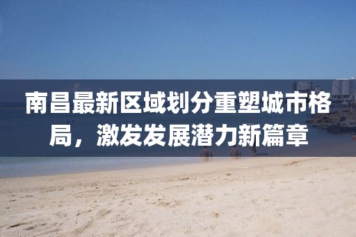 南昌最新区域划分重塑城市格局，激发发展潜力新篇章