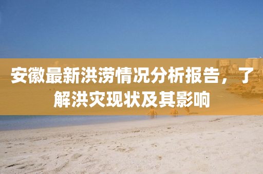 安徽最新洪涝情况分析报告，了解洪灾现状及其影响