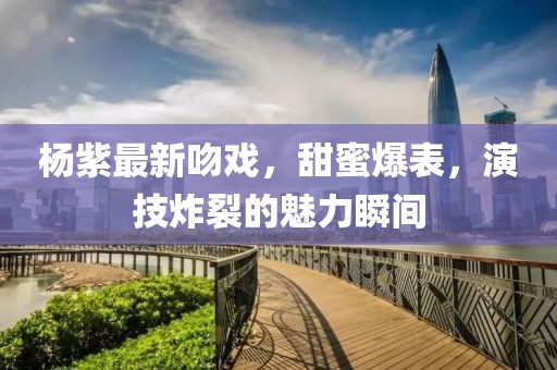 杨紫最新吻戏，甜蜜爆表，演技炸裂的魅力瞬间