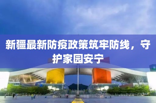 新疆最新防疫政策筑牢防线，守护家园安宁