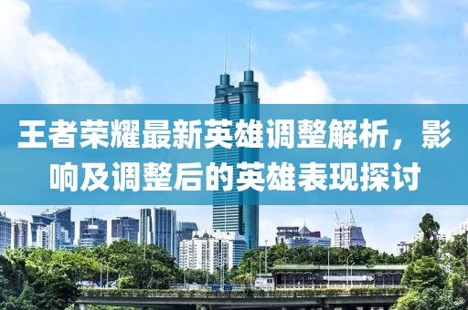 王者荣耀最新英雄调整解析，影响及调整后的英雄表现探讨