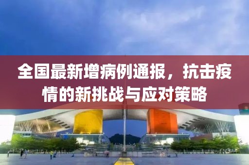 全国最新增病例通报，抗击疫情的新挑战与应对策略