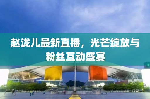 赵泷儿最新直播，光芒绽放与粉丝互动盛宴
