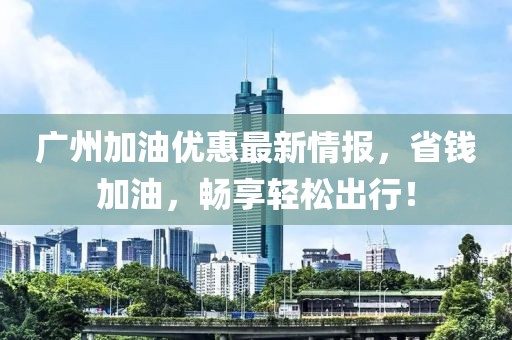 广州加油优惠最新情报，省钱加油，畅享轻松出行！