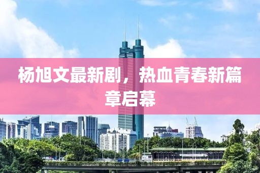 杨旭文最新剧，热血青春新篇章启幕