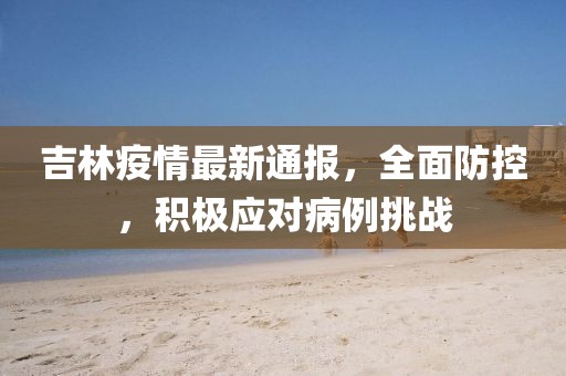 吉林疫情最新通报，全面防控，积极应对病例挑战