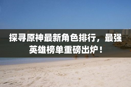 探寻原神最新角色排行，最强英雄榜单重磅出炉！