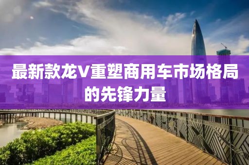 最新款龙V重塑商用车市场格局的先锋力量