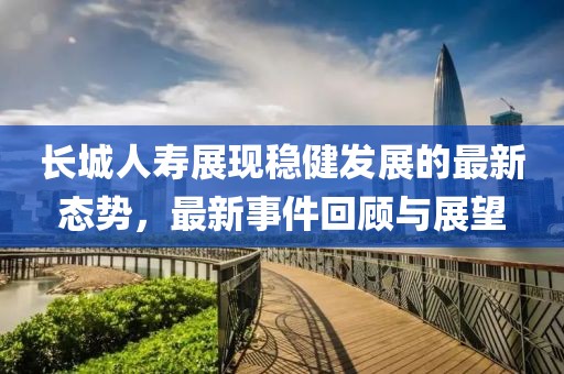 长城人寿展现稳健发展的最新态势，最新事件回顾与展望